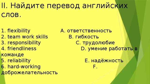 II. Найдите перевод английских слов. 1. flexibility A. ответственность 2. team work skills B. гибкость 3. responsibility C. трудолюбие 4. friendliness D. умение работать в команде 5. reliability E. надёжность 6. hard-working F. доброжелательность 