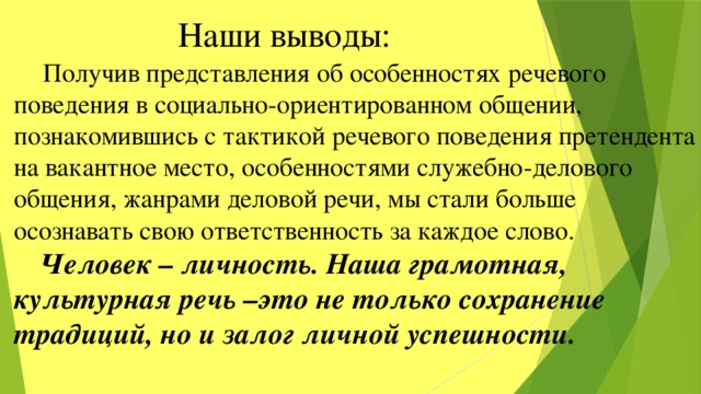  Наши выводы:  Получив представления об особенностях речевого поведения в социально-ориентированном общении, познакомившись с тактикой речевого поведения претендента на вакантное место, особенностями служебно-делового общения, жанрами деловой речи, мы стали больше осознавать свою ответственность за каждое слово.  Человек – личность. Наша грамотная, культурная речь –это не только сохранение традиций, но и залог личной успешности. 