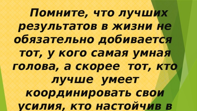  Помните, что лучших результатов в жизни не обязательно добивается тот, у кого самая умная голова, а скорее тот, кто лучше умеет координировать свои усилия, кто настойчив в достижении своих целей . 
