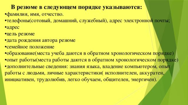 В резюме в следующем порядке указываются: • фамилия, имя, отчество. • телефоны(сотовый, домашний, служебный), адрес электронной почты; • адрес • цель резюме • дата рождения автора резюме • семейное положение • образование(места учеба даются в обратном хронологическом порядке) • опыт работы(места работы даются в обратном хронологическом порядке) • дополнительные сведения: знания языка, владение компьютером, опыт работы с людьми, личные характеристики( исполнителен, аккуратен, инициативен, трудолюбив, легко обучаем, общителен, энергичен). 
