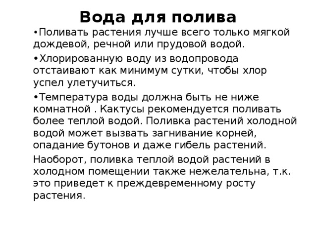 Вода для полива • Поливать растения лучше всего только мягкой дождевой, речной или прудовой водой. • Хлорированную воду из водопровода отстаивают как минимум сутки, чтобы хлор успел улетучиться. • Температура воды должна быть не ниже комнатной . Кактусы рекомендуется поливать более теплой водой. Поливка растений холодной водой может вызвать загнивание корней, опадание бутонов и даже гибель растений. Наоборот, поливка теплой водой растений в холодном помещении также нежелательна, т.к. это приведет к преждевременному росту растения. 