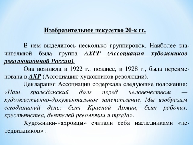 Изобразительное искус­ство 20-х гг.   В нем выделилось несколько группировок. Наиболее зна­чительной была группа  АХРР (Ассоциация художников революцион­ной России).   Она возникла в 1922 г., позднее, в 1928 г., была переиме­нована в АХР (Ассоциацию художников революции).  Декларация Ассоциации содержала следующие положения: « Наш гражданский долг перед человечеством — художественно-документальное запечатление. Мы изобразим сегодняшний день: быт Красной Армии, быт рабочих, крестьянства, деятелей революции и труда».  Художники-«ахровцы» считали себя наследниками «пе­редвижников» . 