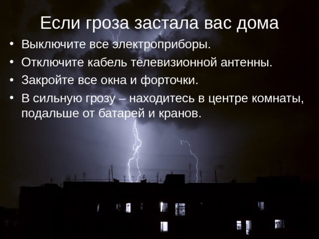 Если гроза застала вас дома Выключите все электроприборы. Отключите кабель телевизионной антенны. Закройте все окна и форточки. В сильную грозу – находитесь в центре комнаты, подальше от батарей и кранов.    