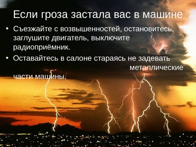 Если гроза застала вас в машине Съезжайте с возвышенностей, остановитесь, заглушите двигатель, выключите радиоприёмник. Оставайтесь в салоне стараясь не задевать металлические части машины. 