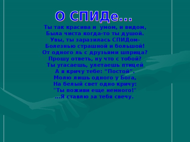 Ты так красива и умом, и видом,  Была чиста когда-то ты душой.  Увы, ты заразилась СПИДом-  Болезнью страшной и большой!  От одного ль с друзьями шприца? Прошу ответь, ну что с тобой?  Ты угасаешь, улетаешь птицей А я кричу тебе: “Постой”.  Молю лишь одного у Бога,  На белый свет одно кричу:  