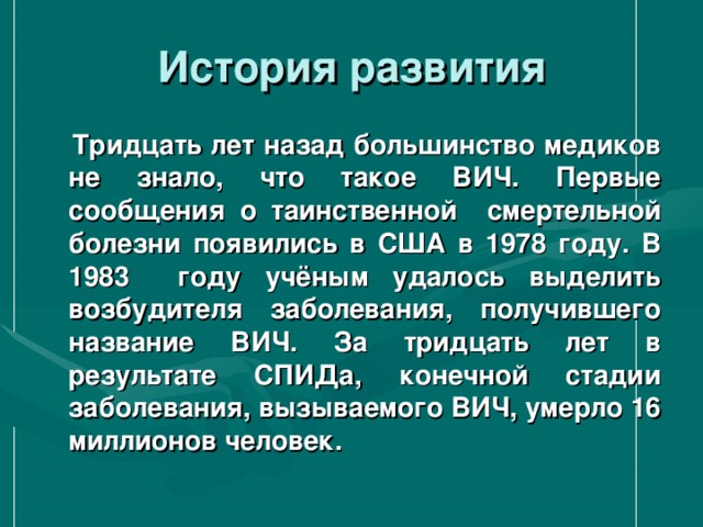 История развития  Тридцать лет назад большинство медиков не знало, что такое ВИЧ. Первые сообщения о таинственной смертельной болезни появились в США в 1978 году. В 1983 году учёным удалось выделить возбудителя заболевания, получившего название ВИЧ. За тридцать лет в результате СПИДа, конечной стадии заболевания, вызываемого ВИЧ, умерло 16 миллионов человек. 