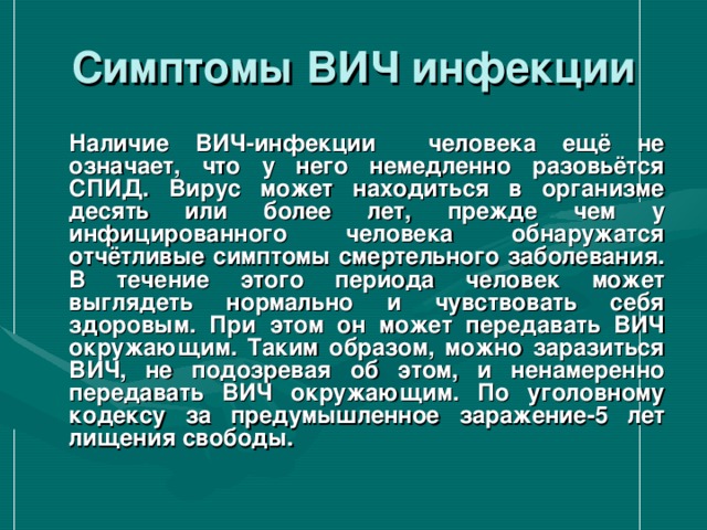 Симптомы ВИЧ инфекции  Наличие ВИЧ-инфекции человека ещё не означает, что у него немедленно разовьётся СПИД. Вирус может находиться в организме десять или более лет, прежде чем у инфицированного человека обнаружатся отчётливые симптомы смертельного заболевания. В течение этого периода человек может выглядеть нормально и чувствовать себя здоровым. При этом он может передавать ВИЧ окружающим. Таким образом, можно заразиться ВИЧ, не подозревая об этом, и ненамеренно передавать ВИЧ окружающим. По уголовному кодексу за предумышленное заражение-5 лет лищения свободы.  