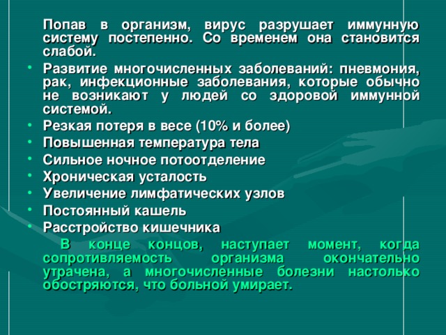  Попав в организм, вирус разрушает иммунную систему постепенно. Со временем она становится слабой. Развитие многочисленных заболеваний: пневмония, рак, инфекционные заболевания, которые обычно не возникают у людей со здоровой иммунной системой. Резкая потеря в весе (10% и более) Повышенная температура тела Сильное ночное потоотделение Хроническая усталость Увеличение лимфатических узлов Постоянный кашель Расстройство кишечника   В конце концов, наступает момент, когда сопротивляемость организма окончательно утрачена, а многочисленные болезни настолько обостряются, что больной умирает.  