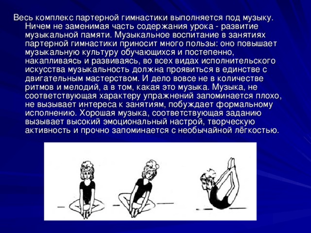 Весь комплекс партерной гимнастики выполняется под музыку. Ничем не заменимая часть содержания урока - развитие музыкальной памяти. Музыкальное воспитание в занятиях партерной гимнастики приносит много пользы: оно повышает музыкальную культуру обучающихся и постепенно, накапливаясь и развиваясь, во всех видах исполнительского искусства музыкальность должна проявиться в единстве с двигательным мастерством. И дело вовсе не в количестве ритмов и мелодий, а в том, какая это музыка. Музыка, не соответствующая характеру упражнений запоминается плохо, не вызывает интереса к занятиям, побуждает формальному исполнению. Хорошая музыка, соответствующая заданию вызывает высокий эмоциональный настрой, творческую активность и прочно запоминается с необычайной лёгкостью. 
