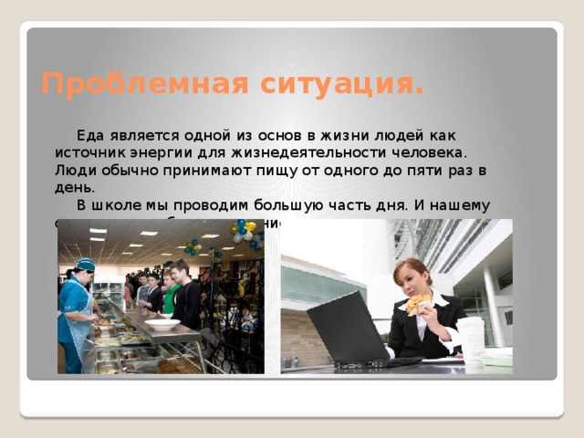 Проблемная ситуация. Еда является одной из основ в жизни людей как источник энергии для жизнедеятельности человека. Люди обычно принимают пищу от одного до пяти раз в день. В школе мы проводим большую часть дня. И нашему организму требуется питание. 