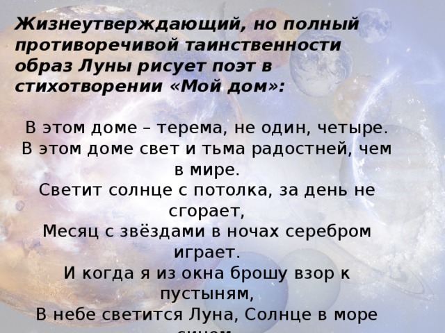 Жизнеутверждающий, но полный противоречивой таинственности образ Луны рисует поэт в стихотворении «Мой дом»:  В этом доме – терема, не один, четыре.  В этом доме свет и тьма радостней, чем в мире.  Светит солнце с потолка, за день не сгорает,  Месяц с звёздами в ночах серебром играет. И когда я из окна брошу взор к пустыням,  В небе светится Луна, Солнце в море синем,  Светят миру, но порой траур ткут им тучи… 
