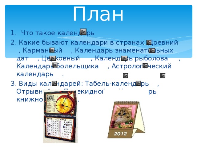 План 1. Что такое календарь 2. Какие бывают календари в странах: Древний , Карманный , Календарь знаменательных дат , Церковный , Календарь рыболова , Календарь болельщика , Астрологический календарь . 3. Виды календарей: Табель-календарь , Отрывной , Перекидной , Календарь книжного типа . 