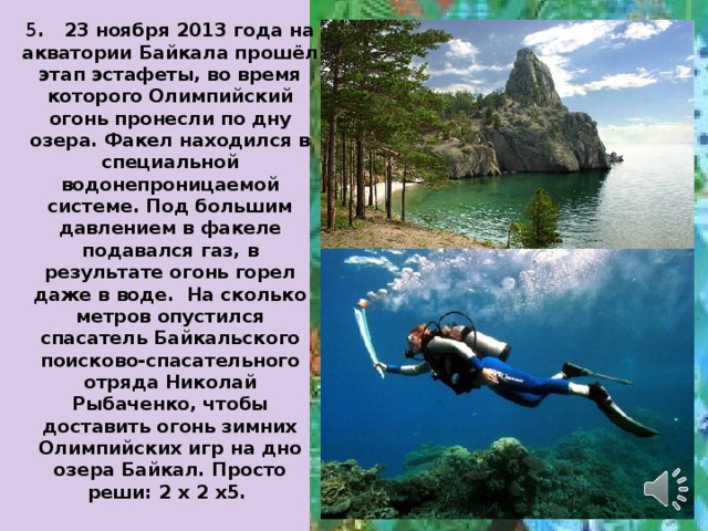 5 . 23 ноября 2013 года на акватории Байкала прошёл этап эстафеты, во время которого Олимпийский огонь пронесли по дну озера. Факел находился в специальной водонепроницаемой системе. Под большим давлением в факеле подавался газ, в результате огонь горел даже в воде. На сколько метров опустился спасатель Байкальского поисково-спасательного отряда Николай Рыбаченко, чтобы доставить огонь зимних Олимпийских игр на дно озера Байкал. Просто реши: 2 х 2 х5. 