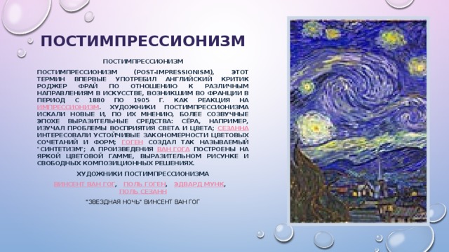 постимпрессионизм Постимпрессионизм Постимпрессионизм (Post-Impressionism), этот термин впервые употребил английский критик Роджер Фрай по отношению к различным направлениям в искусстве, возникшим во Франции в период с 1880 по 1905 г. как реакция на импрессионизм . Художники постимпрессионизма искали новые и, по их мнению, более созвучные эпохе выразительные средства: Сёра, например, изучал проблемы восприятия света и цвета; Сезанна интересовали устойчивые закономерности цветовых сочетаний и форм; Гоген создал так называемый 