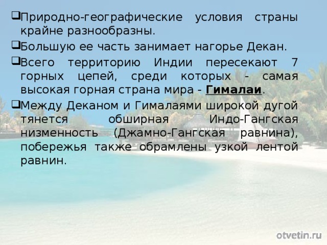 Природно-географические условия страны крайне разнообразны. Большую ее часть занимает нагорье Декан. Всего территорию Индии пересекают 7 горных цепей, среди которых - самая высокая горная страна мира - Гималаи . Между Деканом и Гималаями широкой дугой тянется обширная Индо-Гангская низменность (Джамно-Гангская равнина), побережья также обрамлены узкой лентой равнин. 