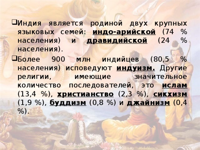 Индия является родиной двух крупных языковых семей: индо-арийской (74 % населения) и дравидийской (24 % населения). Более 900 млн индийцев (80,5 % населения) исповедуют индуизм. Другие религии, имеющие значительное количество последователей, это ислам (13,4 %), христианство (2,3 %), сикхизм (1,9 %), буддизм (0,8 %) и джайнизм (0,4 %). 
