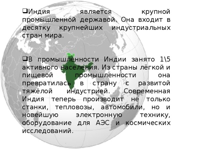 Индия является крупной промышленной державой. Она входит в десятку крупнейших индустриальных стран мира. В промышленности Индии занято 1\5 активного населения. Из страны лёгкой и пищевой промышленности она превратилась в страну с развитой тяжёлой индустрией. Современная Индия теперь производит не только станки, тепловозы, автомобили, но и новейшую электронную технику, оборудование для АЭС и космических исследований. По развитию атомной промышленности она занимает ведущее место в развивающемся мире. 