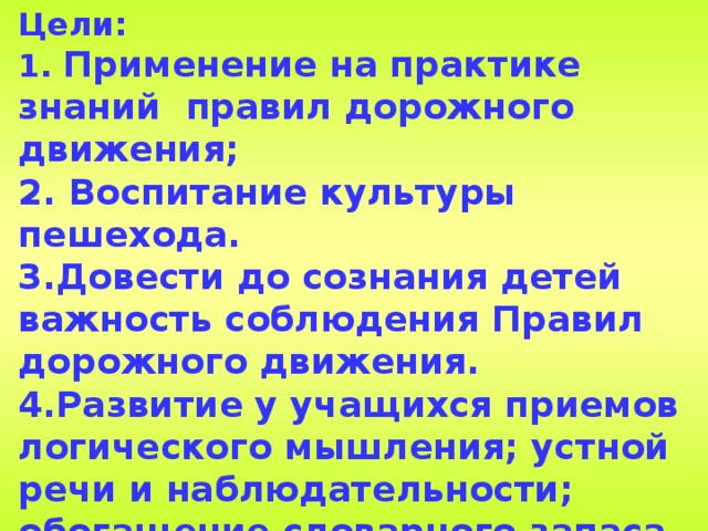 Цели:  1. Применение на практике знаний правил дорожного движения;  2. Воспитание культуры пешехода.  3.Довести до сознания детей важность соблюдения Правил дорожного движения.  4.Развитие у учащихся приемов логического мышления; устной речи и наблюдательности; обогащение словарного запаса и расширение детского кругозора.  5. Развитие умений анализировать, сравнивать и обобщать; творческого воображения.  