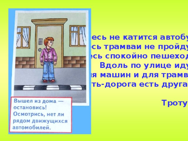 2. Здесь не катится автобус.  Здесь трамваи не пройдут.  Здесь спокойно пешеходы  Вдоль по улице идут.  Для машин и для трамвая  Путь-дорога есть другая.  Тротуар 