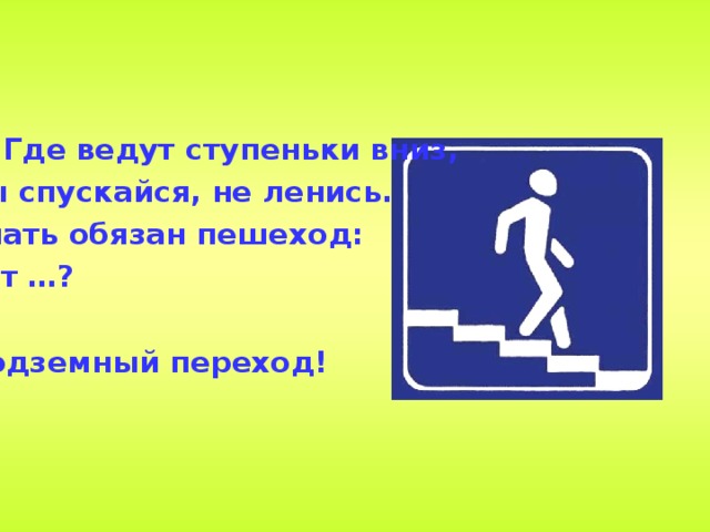 4. Где ведут ступеньки вниз, Ты спускайся, не ленись. Знать обязан пешеход: Тут …?  Подземный переход!  