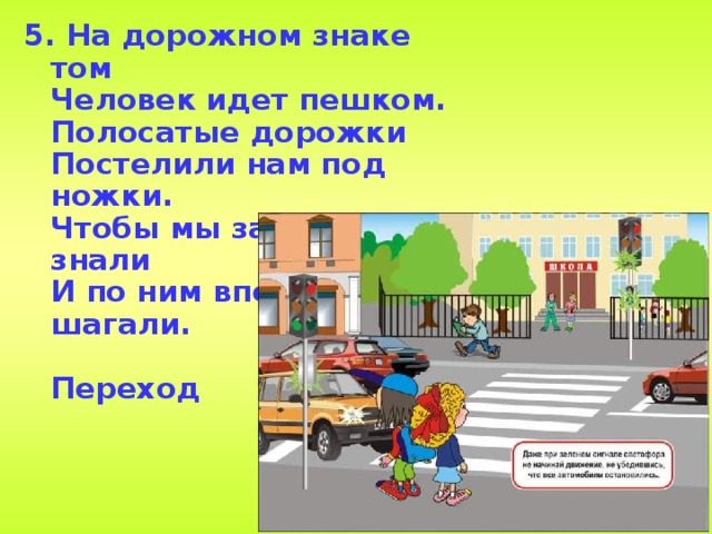 5. На дорожном знаке том  Человек идет пешком.  Полосатые дорожки   Постелили нам под ножки.  Чтобы мы забот не знали  И по ним вперед шагали.  Переход    
