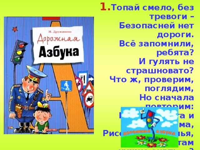 Топай смело, без тревоги –  Безопасней нет дороги.  Всё запомнили, ребята?  И гулять не страшновато?  Что ж, проверим, поглядим,  Но сначала повторим:  Раньше счёта и письма,  Рисованья, чтенья,  Всем ребятам нужно знать …? Азбуку движенья! 