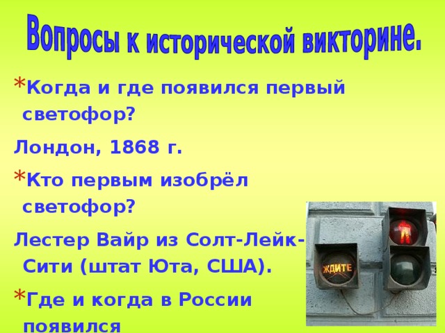 Когда и где появился первый светофор? Лондон, 1868 г. Кто первым изобрёл светофор? Лестер Вайр из Солт-Лейк-Сити (штат Юта, США). Где и когда в России появился первый светофор? в Москве и Ленинграде в 1929 г. 