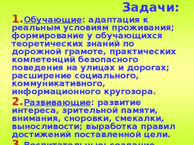 Задачи: Обучающие : адаптация к реальным условиям проживания; формирование у обучающихся теоретических знаний по дорожной грамоте, практических компетенций безопасного поведения на улицах и дорогах; расширение социального, коммуникативного, информационного кругозора. Развивающие : развитие интереса, зрительной памяти, внимания, сноровки, смекалки, выносливости; выработка правил достижений поставленной цели. Воспитательные : создание атмосферы партнерства и сотрудничества; выработка конструктивных форм взаимодействия и решения проблемы; воспитание культуры поведения пешехода.  