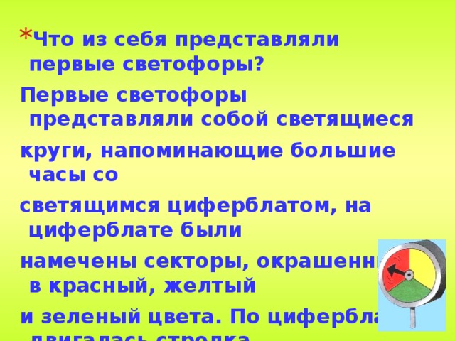 Что из себя представляли первые светофоры? Первые светофоры представляли собой светящиеся круги, напоминающие большие часы со светящимся циферблатом, на циферблате были намечены секторы, окрашенные в красный, желтый и зеленый цвета. По циферблату двигалась стрелка и набегала то на желтый сектор, то на зеленый, то снова на желтый, то на красный сектор. 