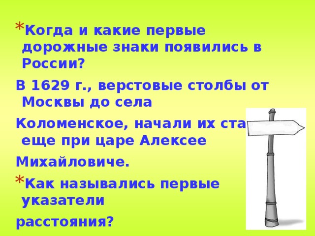Когда и какие первые дорожные знаки появились в России? В 1629 г., верстовые столбы от Москвы до села Коломенское, начали их ставить еще при царе Алексее Михайловиче. Как назывались первые указатели расстояния? Верста 