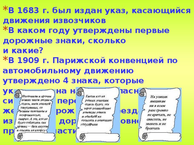 В 1683 г. был издан указ, касающийся движения извозчиков В каком году утверждены первые дорожные знаки, сколько  и какие? В 1909 г. Парижской конвенцией по автомобильному движению утверждено 4 знака, которые указывали на наличие опасности с символами перекрестка, железнодорожного переезда, извилистой дороги и неровности на проезжей части. 