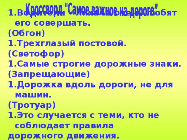 Водители – лихачи очень любят его совершать. (Обгон) Трехглазый постовой. (Светофор) Самые строгие дорожные знаки. (Запрещающие) Дорожка вдоль дороги, не для машин. (Тротуар) Это случается с теми, кто не соблюдает правила дорожного движения. (ДТП)   