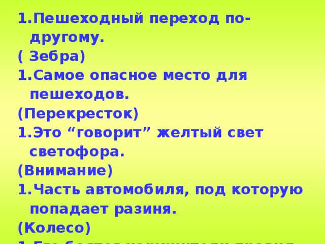 Пешеходный переход по-другому. ( Зебра) Самое опасное место для пешеходов. (Перекресток) Это “говорит” желтый свет светофора. (Внимание) Часть автомобиля, под которую попадает разиня. (Колесо) Его боятся нарушители правил. (Инспектор) В него попадает зазевавшийся водитель. (Кювет)  