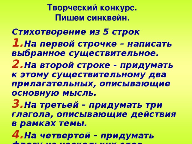 Творческий конкурс. Пишем синквейн. Стихотворение из 5 строк На первой строчке – написать выбранное существительное. На второй строке - придумать к этому существительному два прилагательных, описывающие основную мысль. На третьей – придумать три глагола, описывающие действия в рамках темы. На четвертой – придумать фразу из нескольких слов, показывающую отношение к теме. На пятой строке – сделать обобщающий вывод.  28 