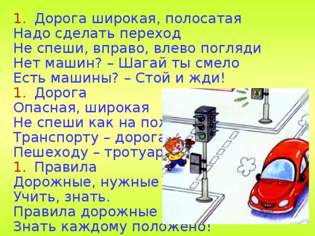 Дорога широкая, полосатая Надо сделать переход Не спеши, вправо, влево погляди Нет машин? – Шагай ты смело Есть машины? – Стой и жди! Дорога Опасная, широкая Не спеши как на пожар Транспорту – дорога, Пешеходу – тротуар. Правила Дорожные, нужные Учить, знать. Правила дорожные Знать каждому положено! 28 
