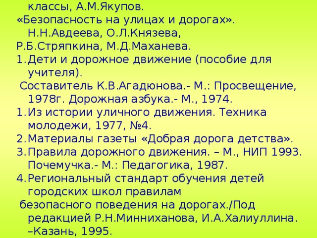 Литература Безопасность на улицах и дорогах». 1, 2, 3 классы, А.М.Якупов. «Безопасность на улицах и дорогах». Н.Н.Авдеева, О.Л.Князева, Р.Б.Стряпкина, М.Д.Маханева. Дети и дорожное движение (пособие для учителя).  Составитель К.В.Агадюнова.- М.: Просвещение, 1978г. Дорожная азбука.- М., 1974. Из истории уличного движения. Техника молодежи, 1977, №4. Материалы газеты «Добрая дорога детства». Правила дорожного движения. – М., НИП 1993. Почемучка.- М.: Педагогика, 1987. Региональный стандарт обучения детей городских школ правилам  безопасного поведения на дорогах./Под редакцией Р.Н.Минниханова, И.А.Халиуллина. –Казань, 1995. Энциклопедия «Все обо всем». Энциклопедия «Что? Где? Когда?». 28 