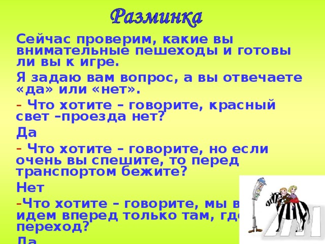Сейчас проверим, какие вы  внимательные пешеходы и готовы ли вы к игре. Я задаю вам вопрос, а вы отвечаете «да» или «нет».  Что хотите – говорите, красный свет –проезда нет? Да  Что хотите – говорите, но если очень вы спешите, то перед транспортом бежите? Нет Что хотите – говорите, мы всегда идем вперед только там, где переход? Да Что хотите – говорите, мы бежим вперед так скоро, что не видим светофора? Нет  