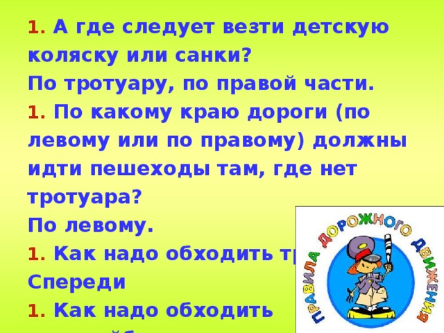  А где следует везти детскую коляску или санки? По тротуару, по правой части.  По какому краю дороги (по левому или по правому) должны идти пешеходы там, где нет тротуара? По левому.  Как надо обходить трамвай? Спереди  Как надо обходить троллейбус,  автобус? Сзади. 
