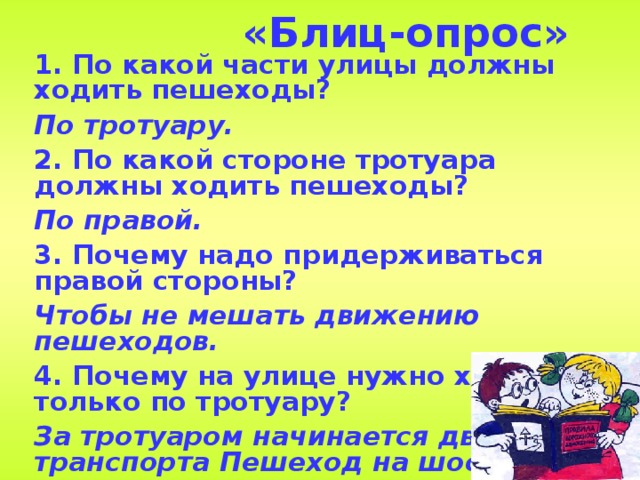 «Блиц-опрос» 1.  По какой части улицы должны ходить пешеходы? По тротуару. 2. По какой стороне тротуара должны ходить пешеходы? По правой. 3. Почему надо придерживаться правой стороны? Чтобы не мешать движению пешеходов. 4. Почему на улице нужно ходить только по тротуару? За тротуаром начинается движение транспорта Пешеход на шоссе подвергается опасности.  