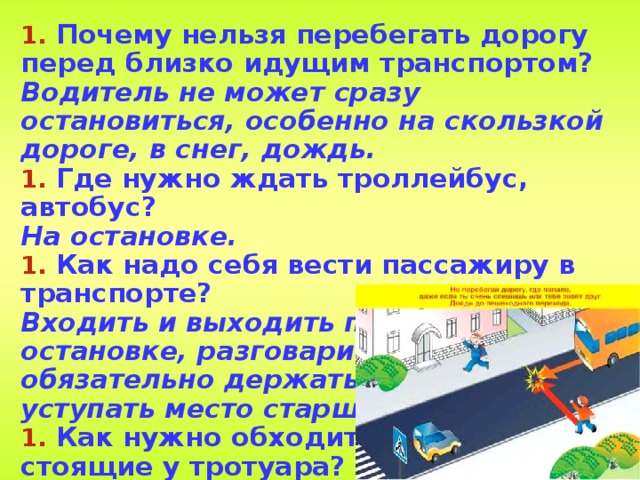  Почему нельзя перебегать дорогу перед близко идущим транспортом? Водитель не может сразу остановиться, особенно на скользкой дороге, в снег, дождь.  Где нужно ждать троллейбус, автобус? На остановке.  Как надо себя вести пассажиру в транспорте? Входить и выходить при полной остановке, разговаривать тихо, обязательно держаться за поручни, уступать место старшим.  Как нужно обходить машины, стоящие у тротуара? Только сзади, чтобы видеть идущий за ними транспорт.   
