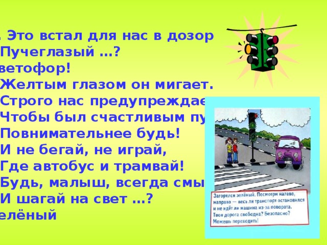 1.  Это встал для нас в дозор  Пучеглазый …? Светофор!  Желтым глазом он мигает.  Строго нас предупреждает:  Чтобы был счастливым путь.  Повнимательнее будь!  И не бегай, не играй,  Где автобус и трамвай!  Будь, малыш, всегда смышленый  И шагай на свет …? Зелёный  