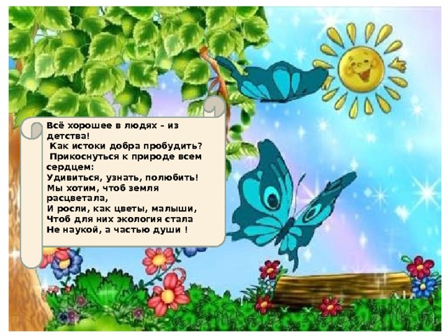 Всё хорошее в людях – из детства!  Как истоки добра пробудить?  Прикоснуться к природе всем сердцем: Удивиться, узнать, полюбить! Мы хотим, чтоб земля расцветала, И росли, как цветы, малыши, Чтоб для них экология стала Не наукой, а частью души !    
