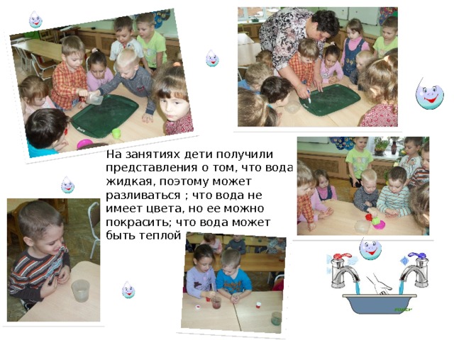 На занятиях дети получили представления о том, что вода жидкая, поэтому может разливаться ; что вода не имеет цвета, но ее можно покрасить; что вода может быть теплой и холодной. 