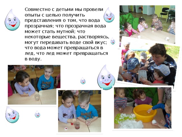 Совместно с детьми мы провели опыты с целью получить представления о том, что вода прозрачная; что прозрачная вода может стать мутной; что некоторые вещества, растворяясь, могут передавать воде свой вкус; что вода может превращаться в лед, что лед может превращаться в воду. 