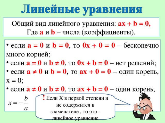 Общий вид линейного уравнения: ax + b = 0 , Где a и b  – числа (коэффициенты).  если а = 0  и b = 0 , то 0х + 0 = 0 – бесконечно много корней;  если а = 0  и b ≠ 0 , то 0х + b = 0 – нет решений;  если а ≠ 0  и b = 0 , то ax + 0 = 0 – один корень, х = 0;  если а ≠ 0  и b ≠ 0 , то ax + b = 0  – один корень, ! Если Х в первой степени и не содержится в знаменателе , то это - линейное уравнение