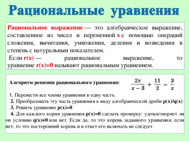 Рациональное выражение   — это алгебраическое выражение, составленное из чисел и переменной   x   с помощью операций сложения, вычитания, умножения, деления и возведения в степень с натуральным показателем.   Если   r(x)   — рациональное выражение, то уравнение   r(x)=0  называют рациональным уравнением. Алгоритм решения рационального уравнения:  1.  Перенести все члены уравнения в одну часть.   2.  Преобразовать эту часть уравнения к виду алгебраической дроби  p(x)/q(x)   3.  Решить уравнение  p(x)=0   4.  Для каждого корня уравнения  p(x)=0  сделать проверку: удовлетворяет ли он условию  q(x)≠0  или нет. Если да, то это корень заданного уравнения; если нет, то это посторонний корень и в ответ его включать не следует .