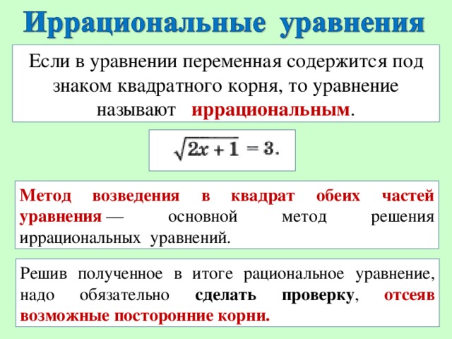 Если в уравнении переменная содержится под знаком квадратного корня, то уравнение называют  иррациональным . Метод возведения в квадрат обеих частей уравнения  — основной метод решения иррациональных уравнений. Решив полученное в итоге рациональное уравнение, надо обязательно сделать проверку , отсеяв возможные посторонние корни.