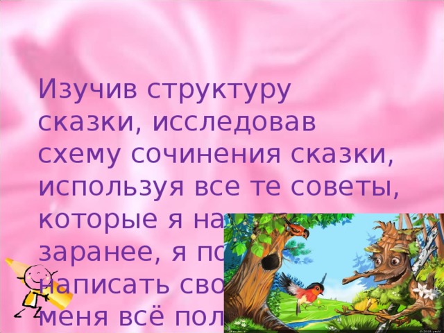 Изучив структуру сказки, исследовав схему сочинения сказки, используя все те советы, которые я написал заранее, я попробовал написать свою сказку и у меня всё получилось 