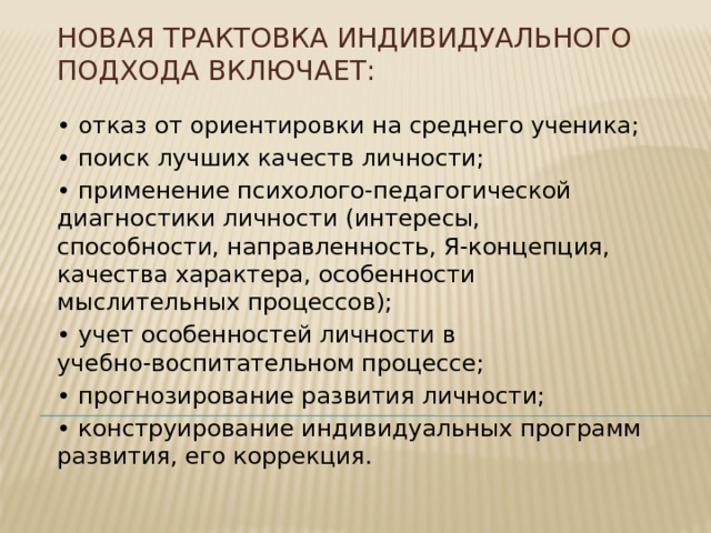 Новая трактовка индивидуального подхода включает:   • отказ от ориентировки на среднего ученика; • поиск лучших качеств личности; • применение психолого-педагогической диагностики личности (интересы, способности, направленность, Я-концепция, качества характера, особенности мыслительных процессов); • учет особенностей личности в учебно-воспитательном процессе; • прогнозирование развития личности; • конструирование индивидуальных программ развития, его коррекция. 