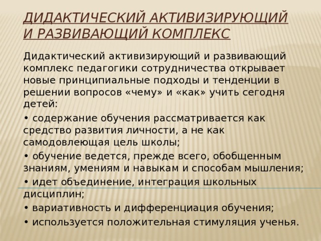 Дидактический активизирующий и развивающий комплекс   Дидактический активизирующий и развивающий комплекс педагогики сотрудничества открывает новые принципиальные подходы и тенденции в решении вопросов «чему» и «как» учить сегодня детей: • содержание обучения рассматривается как средство развития личности, а не как самодовлеющая цель школы; • обучение ведется, прежде всего, обобщенным знаниям, умениям и навыкам и способам мышления; • идет объединение, интеграция школьных дисциплин; • вариативность и дифференциация обучения; • используется положительная стимуляция ученья. 